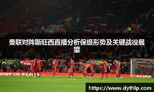 曼联对阵斯旺西直播分析保级形势及关键战役展望